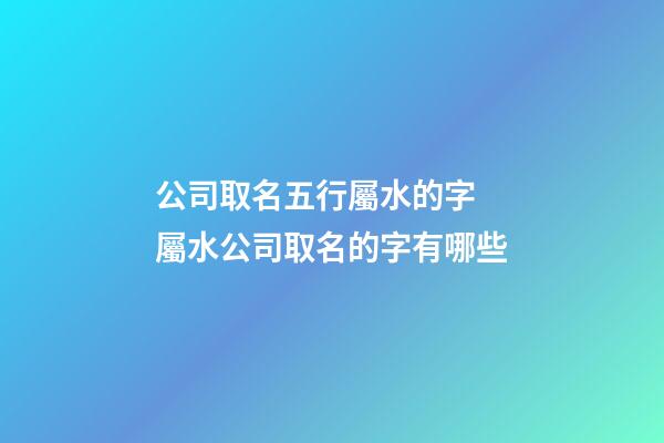 公司取名五行屬水的字 屬水公司取名的字有哪些-第1張-公司起名-玄機派